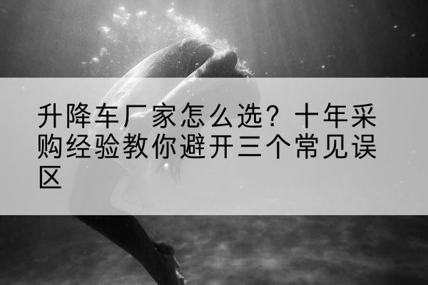 博山升降车厂家-怎么选？十年采购经验教你避开三个常见误区