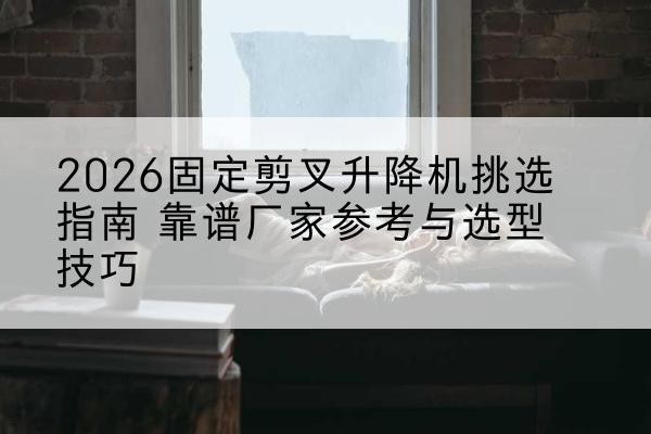 博山固定剪叉升降机厂家推荐-2026固定剪叉升降机挑选指南 靠谱厂家参考与选型技巧