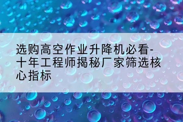 博山高空作业升降机厂家推荐-选购高空作业升降机必看-十年工程师揭秘厂家筛选核心指标