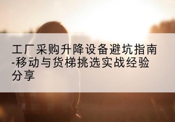 博山移动式升降机怎么选-工厂采购升降设备避坑指南-移动与货梯挑选实战经验分享