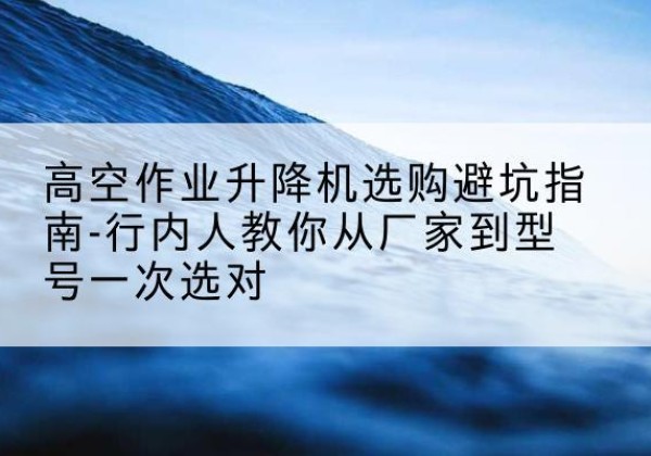 博山升降平台厂家-高空作业升降机选购避坑指南-行内人教你从厂家到型号一次选对