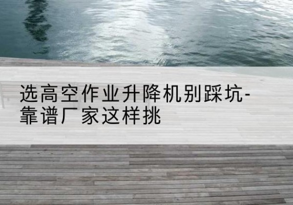 博山剪叉式升降机厂家-选高空作业升降机别踩坑-靠谱厂家这样挑