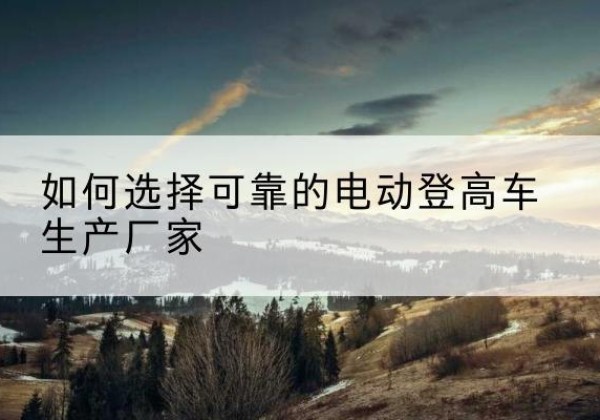 博山电动登高车厂家-如何选择可靠的电动登高车生产厂家