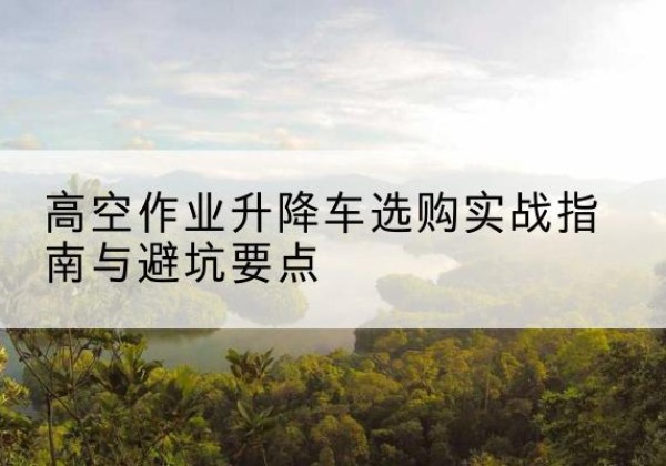 博山升降车怎么选-高空作业升降车选购实战指南与避坑要点