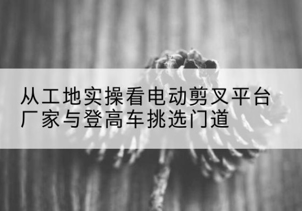 博山电动剪叉升降平台厂家-从工地实操看电动剪叉平台厂家与登高车挑选门道