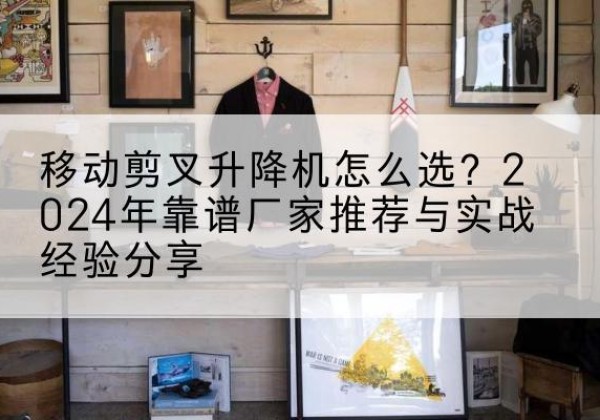 博山升降平台厂家推荐-移动剪叉升降机怎么选？2024年靠谱厂家推荐与实战经验分享